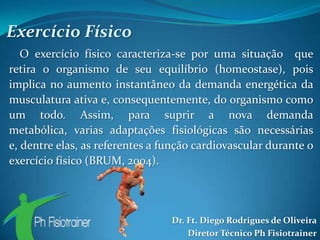 Exercício Físico
   O exercício físico caracteriza-se por uma situação que
retira o organismo de seu equilíbrio (homeostase), pois
implica no aumento instantâneo da demanda energética da
musculatura ativa e, consequentemente, do organismo como
um todo. Assim, para suprir a nova demanda
metabólica, varias adaptações fisiológicas são necessárias
e, dentre elas, as referentes a função cardiovascular durante o
exercício físico (BRUM, 2004).




                                 Dr. Ft. Diego Rodrigues de Oliveira
                                     Diretor Técnico Ph Fisiotrainer
 