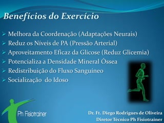 Benefícios do Exercício
 Melhora da Coordenação (Adaptações Neurais)
 Reduz os Níveis de PA (Pressão Arterial)
 Aproveitamento Eficaz da Glicose (Reduz Glicemia)
 Potencializa a Densidade Mineral Óssea
 Redistribuição do Fluxo Sanguíneo
 Socialização do Idoso




                               Dr. Ft. Diego Rodrigues de Oliveira
                                   Diretor Técnico Ph Fisiotrainer
 