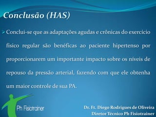 Conclusão (HAS)
 Conclui-se que as adaptações agudas e crônicas do exercício

 físico regular são benéficas ao paciente hipertenso por

 proporcionarem um importante impacto sobre os níveis de

 repouso da pressão arterial, fazendo com que ele obtenha

 um maior controle de sua PA.


                                 Dr. Ft. Diego Rodrigues de Oliveira
                                     Diretor Técnico Ph Fisiotrainer
 