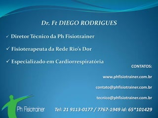 Dr. Ft DIEGO RODRIGUES

   Diretor Técnico da Ph Fisiotrainer

 Fisioterapeuta da Rede Rio’s Dor

 Especializado em Cardiorrespiratória
                                                           CONTATOS:

                                            www.phfisiotrainer.com.br

                                         contato@phfisiotrainer.com.br

                                         tecnico@phfisiotrainer.com.br

                     Tel: 21 9113-0177 / 7767-1949 id: 65*101429
 