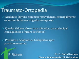Traumato-Ortopédia
 Acidentes (Jovens com maior prevalência, principalmente
 os automobilísticos e ligados ao esporte)

 Quedas (Idosos são os mais afetados, com principal
 consequência a fratura de Fêmur)

 Posturais e Adaptativas (Adaptativas por
 posicionamentos)


                                           Dr. Ft. Pedro Henrique
                             Diretor Administrativo Ph Fisiotrainer
 