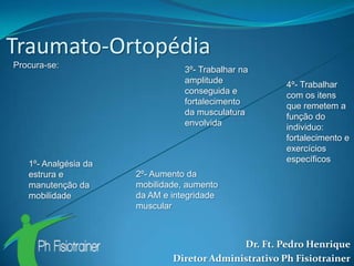 Traumato-Ortopédia
Procura-se:
                                 3º- Trabalhar na
                                 amplitude            4º- Trabalhar
                                 conseguida e         com os itens
                                 fortalecimento       que remetem a
                                 da musculatura       função do
                                 envolvida            individuo:
                                                      fortalecimento e
                                                      exercícios
                                                      específicos
   1º- Analgésia da
   estrura e          2º- Aumento da
   manutenção da      mobilidade, aumento
   mobilidade         da AM e integridade
                      muscular



                                            Dr. Ft. Pedro Henrique
                              Diretor Administrativo Ph Fisiotrainer
 