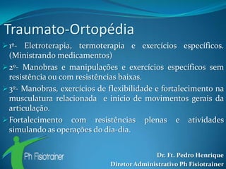 Traumato-Ortopédia
 1º- Eletroterapia, termoterapia e exercícios específicos.
  (Ministrando medicamentos)
 2º- Manobras e manipulações e exercícios específicos sem
  resistência ou com resistências baixas.
 3º- Manobras, exercícios de flexibilidade e fortalecimento na
  musculatura relacionada e inicio de movimentos gerais da
  articulação.
 Fortalecimento com resistências plenas e atividades
  simulando as operações do dia-dia.


                                            Dr. Ft. Pedro Henrique
                              Diretor Administrativo Ph Fisiotrainer
 