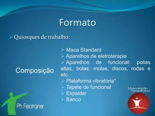 Formato
 Quiosques de trabalho:

                     Maca Standard
                     Aparelhos de eletroterapia
                     Aparelhos de funcional: polias
                    altas, bolas, molas, discos, rodas e
  Composição
                    etc.
                     Plataforma vibratória*
                     Tapete de funcional
                     Espaldar
                     Banco
 