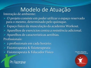Modelo de Atuação
Interação de ambiente:
 O projeto consiste em poder utilizar o espaço reservado
  para o mesmo, determinado pelo quiosque.
 Espaço físico da musculação da academia Workout.
 Aparelhos de exercícios contra a resistência adicional.
 Aparelhos de características aeróbias.
Profissionais:
 2 profissionais em cada horário:
 Fisioterapeuta & fisioterapeuta
 Fisioterapeuta & Educador Físico
 
