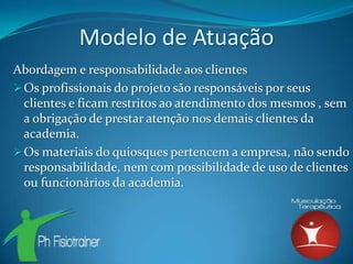Modelo de Atuação
Abordagem e responsabilidade aos clientes
 Os profissionais do projeto são responsáveis por seus
  clientes e ficam restritos ao atendimento dos mesmos , sem
  a obrigação de prestar atenção nos demais clientes da
  academia.
 Os materiais do quiosques pertencem a empresa, não sendo
  responsabilidade, nem com possibilidade de uso de clientes
  ou funcionários da academia.
 