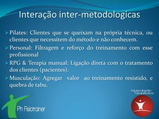 Interação inter-metodologicas
 Pilates: Clientes que se queixam na própria técnica, ou
  clientes que necessitem do método e não conhecem.
 Personal: Filtragem e reforço do treinamento com esse
  profissional
 RPG & Terapia manual: Ligação direta com o tratamento
  dos clientes (pacientes).
 Musculação: Agregar valor ao treinamento resistido, e
  quebra de tabu.
 