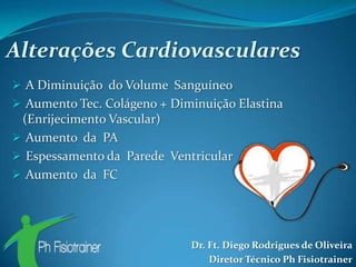 Alterações Cardiovasculares
 A Diminuição do Volume Sanguíneo
 Aumento Tec. Colágeno + Diminuição Elastina
 (Enrijecimento Vascular)
 Aumento da PA
 Espessamento da Parede Ventricular
 Aumento da FC




                             Dr. Ft. Diego Rodrigues de Oliveira
                                 Diretor Técnico Ph Fisiotrainer
 