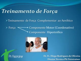 Treinamento de Força
 Treinamento de Força Complementar ao Aeróbico

  Força         Componente Motor (Coordenativo)
                 Componente Hipertrófico




                          Dr. Ft. Diego Rodrigues de Oliveira
                              Diretor Técnico Ph Fisiotrainer
 