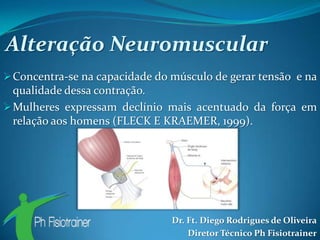 Alteração Neuromuscular
 Concentra-se na capacidade do músculo de gerar tensão e na
  qualidade dessa contração.
 Mulheres expressam declínio mais acentuado da força em
  relação aos homens (FLECK E KRAEMER, 1999).




                                Dr. Ft. Diego Rodrigues de Oliveira
                                    Diretor Técnico Ph Fisiotrainer
 