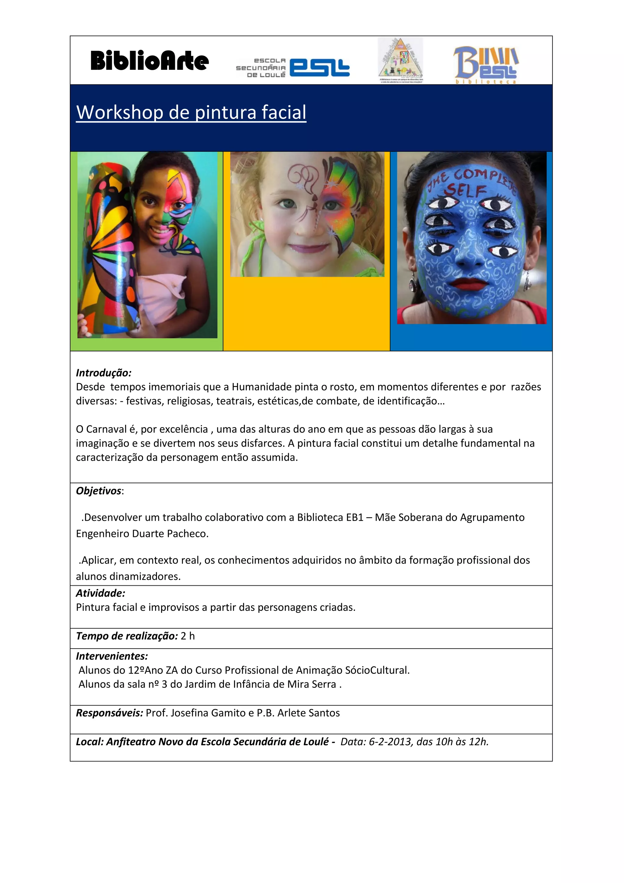 BiblioArte
Workshop de pintura facial
Introdução:
Desde tempos imemoriais que a Humanidade pinta o rosto, em momentos diferentes e por razões
diversas: - festivas, religiosas, teatrais, estéticas,de combate, de identificação…
O Carnaval é, por excelência , uma das alturas do ano em que as pessoas dão largas à sua
imaginação e se divertem nos seus disfarces. A pintura facial constitui um detalhe fundamental na
caracterização da personagem então assumida.
Objetivos:
.Desenvolver um trabalho colaborativo com a Biblioteca EB1 – Mãe Soberana do Agrupamento
Engenheiro Duarte Pacheco.
.Aplicar, em contexto real, os conhecimentos adquiridos no âmbito da formação profissional dos
alunos dinamizadores.
Atividade:
Pintura facial e improvisos a partir das personagens criadas.
Tempo de realização: 2 h
Intervenientes:
Alunos do 12ºAno ZA do Curso Profissional de Animação SócioCultural.
Alunos da sala nº 3 do Jardim de Infância de Mira Serra .
Responsáveis: Prof. Josefina Gamito e P.B. Arlete Santos
Local: Anfiteatro Novo da Escola Secundária de Loulé - Data: 6-2-2013, das 10h às 12h.