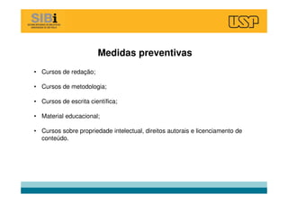 Medidas preventivas
• Cursos de redação;
• Cursos de metodologia;
• Cursos de escrita científica;
• Material educacional;
• Cursos sobre propriedade intelectual, direitos autorais e licenciamento de
conteúdo.
 
