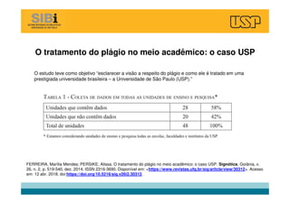 O tratamento do plágio no meio acadêmico: o caso USP
FERREIRA, Marília Mendes; PERSIKE, Alissa. O tratamento do plágio no meio acadêmico: o caso USP. Signótica, Goiânia, v.
26, n. 2, p. 519-540, dez. 2014. ISSN 2316-3690. Disponível em: <https://www.revistas.ufg.br/sig/article/view/30312>. Acesso
em: 12 abr. 2018. doi:https://doi.org/10.5216/sig.v26i2.30312.
O estudo teve como objetivo “esclarecer a visão a respeito do plágio e como ele é tratado em uma
prestigiada universidade brasileira – a Universidade de São Paulo (USP).”
 