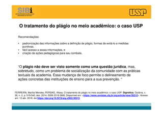 O tratamento do plágio no meio acadêmico: o caso USP
FERREIRA, Marília Mendes; PERSIKE, Alissa. O tratamento do plágio no meio acadêmico: o caso USP. Signótica, Goiânia, v.
26, n. 2, p. 519-540, dez. 2014. ISSN 2316-3690. Disponível em: <https://www.revistas.ufg.br/sig/article/view/30312>. Acesso
em: 12 abr. 2018. doi:https://doi.org/10.5216/sig.v26i2.30312.
Recomendações:
• padronização das informações sobre a definição de plágio, formas de evitá-lo e medidas
punitivas;
• fácil acesso a essas informações, e
• criação de ações pedagógicas para seu combate.
“O plágio não deve ser visto somente como uma questão jurídica, mas,
sobretudo, como um problema de socialização da comunidade com as práticas
textuais da academia. Essa mudança de foco permite o delineamento de
ações concretas das instituições de ensino para a sua prevenção. “
 