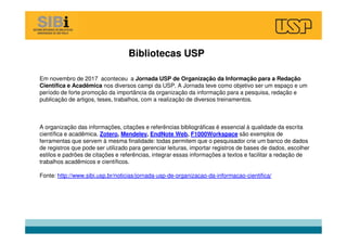 Bibliotecas USP
Em novembro de 2017 aconteceu a Jornada USP de Organização da Informação para a Redação
Científica e Acadêmica nos diversos campi da USP. A Jornada teve como objetivo ser um espaço e um
período de forte promoção da importância da organização da informação para a pesquisa, redação e
publicação de artigos, teses, trabalhos, com a realização de diversos treinamentos.
A organização das informações, citações e referências bibliográficas é essencial à qualidade da escrita
científica e acadêmica. Zotero, Mendeley, EndNote Web, F1000Workspace são exemplos de
ferramentas que servem à mesma finalidade: todas permitem que o pesquisador crie um banco de dados
de registros que pode ser utilizado para gerenciar leituras, importar registros de bases de dados, escolher
estilos e padrões de citações e referências, integrar essas informações a textos e facilitar a redação de
trabalhos acadêmicos e científicos.
Fonte: http://www.sibi.usp.br/noticias/jornada-usp-de-organizacao-da-informacao-cientifica/
 