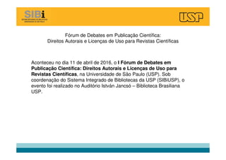 Fórum de Debates em Publicação Científica:
Direitos Autorais e Licenças de Uso para Revistas Científicas
Aconteceu no dia 11 de abril de 2016, o I Fórum de Debates em
Publicação Científica: Direitos Autorais e Licenças de Uso para
Revistas Científicas, na Universidade de São Paulo (USP). Sob
coordenação do Sistema Integrado de Bibliotecas da USP (SIBiUSP), o
evento foi realizado no Auditório István Jancsó – Biblioteca Brasiliana
USP.
 