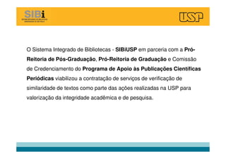 O Sistema Integrado de Bibliotecas - SIBiUSP em parceria com a Pró-
Reitoria de Pós-Graduação, Pró-Reitoria de Graduação e Comissão
de Credenciamento do Programa de Apoio às Publicações Científicas
Periódicas viabilizou a contratação de serviços de verificação de
similaridade de textos como parte das ações realizadas na USP para
valorização da integridade acadêmica e de pesquisa.
 
