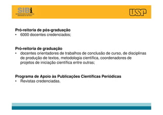 Pró-reitoria de pós-graduação
• 6000 docentes credenciados;
Pró-reitoria de graduação
• docentes orientadores de trabalhos de conclusão de curso, de disciplinas
de produção de textos, metodologia científica, coordenadores de
projetos de iniciação científica entre outras;
Programa de Apoio às Publicações Científicas Periódicas
• Revistas credenciadas.
 