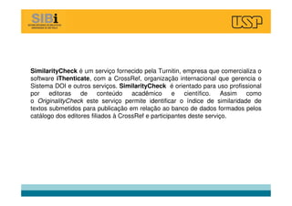 SimilarityCheck é um serviço fornecido pela Turnitin, empresa que comercializa o
software iThenticate, com a CrossRef, organização internacional que gerencia o
Sistema DOI e outros serviços. SimilarityCheck é orientado para uso profissional
por editoras de conteúdo acadêmico e científico. Assim como
o OriginalityCheck este serviço permite identificar o índice de similaridade de
textos submetidos para publicação em relação ao banco de dados formados pelos
catálogo dos editores filiados à CrossRef e participantes deste serviço.
 