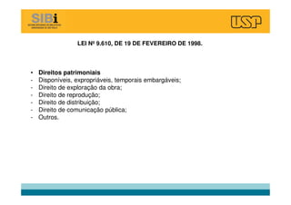 • Direitos patrimoniais
- Disponíveis, expropriáveis, temporais embargáveis;
- Direito de exploração da obra;
- Direito de reprodução;
- Direito de distribuição;
- Direito de comunicação pública;
- Outros.
LEI Nº 9.610, DE 19 DE FEVEREIRO DE 1998.
 