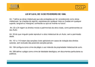 LEI Nº 9.610, DE 19 DE FEVEREIRO DE 1998.
Art. 7 define as obras intelectuais que são protegidas por lei: considerando como obras
intelectuais “as criações do espírito, expressas por qualquer meio ou fixadas em qualquer
suporte, tangível ou intangível, conhecido ou que se invente no futuro”.
Art. 22 a 24 regem os direitos morais e patrimoniais da obra criada, como pertencentes ao
seu Autor.
Art. 33 diz que ninguém pode reproduzir a obra intelectual de um Autor, sem a permissão
deste.
Art. 101 a 110 tratam das sanções cíveis aplicáveis em casos de violação dos direitos
autorais, sem exclusão das possíveis sanções penais.
Art. 184 configura como crime de plágio o uso indevido da propriedade intelectual de outro.
Art. 299 define o plágio como crime de falsidade ideológica, em documentos particulares ou
públicos.
 