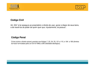 Código Civil
Art. 524 “a lei assegura ao proprietário o direito de usar, gozar e dispor de seus bens,
e de reavê-los do poder de quem quer que, injustamente, os possua”.
Código Penal
Crime contra o direito autoral, previsto nos Artigos 7, 22, 24, 33, 101 a 110, e 184 a 186 (direitos
do Autor formulados pela Lei 9.610/1998) e 299 (falsidade ideológica).
 