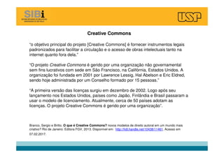 Creative Commons
“o objetivo principal do projeto [Creative Commons] é fornecer instrumentos legais
padronizados para facilitar a circulação e o acesso de obras intelectuais tanto na
internet quanto fora dela.”
“O projeto Creative Commons é gerido por uma organização não governamental
sem fins lucrativos com sede em São Francisco, na Califórnia, Estados Unidos. A
organização foi fundada em 2001 por Lawrence Lessig, Hal Abelson e Eric Eldred,
sendo hoje administrada por um Conselho formado por 15 pessoas.”
“A primeira versão das licenças surgiu em dezembro de 2002. Logo após seu
lançamento nos Estados Unidos, países como Japão, Finlândia e Brasil passaram a
usar o modelo de licenciamento. Atualmente, cerca de 50 países adotam as
licenças. O projeto Creative Commons é gerido por uma organização”.
Branco, Sergio e Britto. O que é Creative Commons? novos modelos de direito autoral em um mundo mais
criativo? Rio de Janeiro: Editora FGV, 2013. Disponível em: http://hdl.handle.net/10438/11461. Acesso em
07.02.2017.
 
