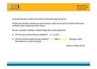O uso de licenças Creative Commons funciona da seguinte forma:
O titular dos direitos autorais que quer licenciar a obra vai ao site do Creative Commons
no Brasil: www.creativecommons.org.br/.
No site, na seção “publique”, deverá responder a duas perguntas:
a) Permitir uso comercial de seu trabalho? - Sim ou Não
b) Permitir transformações de seu trabalho? - Sim, Não e Depende (divulgar a obra
derivada com a mesma licença)
(Branco e Britto, 2013)
 