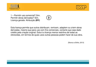 1 – Permitir uso comercial? Sim.
Permitir obras derivadas? Sim.
Licença gerada: Atribuição (BY)
Esta licença permite que outros distribuam, remixem, adaptem ou criem obras
derivadas, mesmo que para uso com fins comerciais, contanto que seja dado
crédito pela criação original. Esta é a licença menos restritiva de todas as
oferecidas, em termos de quais usos outras pessoas podem fazer de sua obra.
(Branco e Britto, 2013)
 