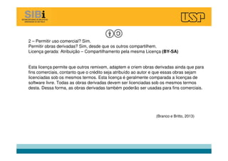 2 – Permitir uso comercial? Sim.
Permitir obras derivadas? Sim, desde que os outros compartilhem.
Licença gerada: Atribuição – Compartilhamento pela mesma Licença (BY-SA)
Esta licença permite que outros remixem, adaptem e criem obras derivadas ainda que para
fins comerciais, contanto que o crédito seja atribuído ao autor e que essas obras sejam
licenciadas sob os mesmos termos. Esta licença é geralmente comparada a licenças de
software livre. Todas as obras derivadas devem ser licenciadas sob os mesmos termos
desta. Dessa forma, as obras derivadas também poderão ser usadas para fins comerciais.
(Branco e Britto, 2013)
 