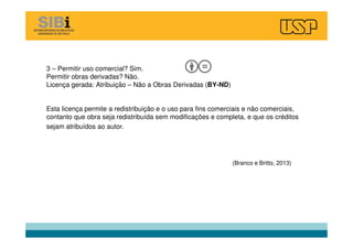 3 – Permitir uso comercial? Sim.
Permitir obras derivadas? Não.
Licença gerada: Atribuição – Não a Obras Derivadas (BY-ND)
Esta licença permite a redistribuição e o uso para fins comerciais e não comerciais,
contanto que obra seja redistribuída sem modificações e completa, e que os créditos
sejam atribuídos ao autor.
(Branco e Britto, 2013)
 