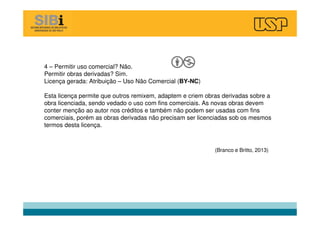 4 – Permitir uso comercial? Não.
Permitir obras derivadas? Sim.
Licença gerada: Atribuição – Uso Não Comercial (BY-NC)
Esta licença permite que outros remixem, adaptem e criem obras derivadas sobre a
obra licenciada, sendo vedado o uso com fins comerciais. As novas obras devem
conter menção ao autor nos créditos e também não podem ser usadas com fins
comerciais, porém as obras derivadas não precisam ser licenciadas sob os mesmos
termos desta licença.
(Branco e Britto, 2013)
 