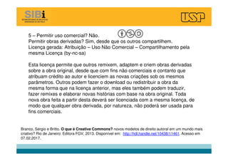 5 – Permitir uso comercial? Não.
Permitir obras derivadas? Sim, desde que os outros compartilhem.
Licença gerada: Atribuição – Uso Não Comercial – Compartilhamento pela
mesma Licença (by-nc-sa)
Esta licença permite que outros remixem, adaptem e criem obras derivadas
sobre a obra original, desde que com fins não comerciais e contanto que
atribuam crédito ao autor e licenciem as novas criações sob os mesmos
parâmetros. Outros podem fazer o download ou redistribuir a obra da
mesma forma que na licença anterior, mas eles também podem traduzir,
fazer remixes e elaborar novas histórias com base na obra original. Toda
nova obra feita a partir desta deverá ser licenciada com a mesma licença, de
modo que qualquer obra derivada, por natureza, não poderá ser usada para
fins comerciais.
Branco, Sergio e Britto. O que é Creative Commons? novos modelos de direito autoral em um mundo mais
criativo? Rio de Janeiro: Editora FGV, 2013. Disponível em: http://hdl.handle.net/10438/11461. Acesso em
07.02.2017.
 