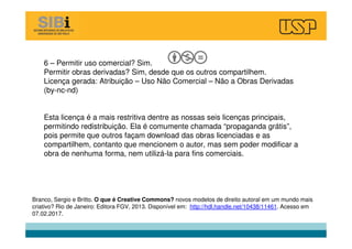 6 – Permitir uso comercial? Sim.
Permitir obras derivadas? Sim, desde que os outros compartilhem.
Licença gerada: Atribuição – Uso Não Comercial – Não a Obras Derivadas
(by-nc-nd)
Esta licença é a mais restritiva dentre as nossas seis licenças principais,
permitindo redistribuição. Ela é comumente chamada “propaganda grátis”,
pois permite que outros façam download das obras licenciadas e as
compartilhem, contanto que mencionem o autor, mas sem poder modificar a
obra de nenhuma forma, nem utilizá-la para fins comerciais.
Branco, Sergio e Britto. O que é Creative Commons? novos modelos de direito autoral em um mundo mais
criativo? Rio de Janeiro: Editora FGV, 2013. Disponível em: http://hdl.handle.net/10438/11461. Acesso em
07.02.2017.
 