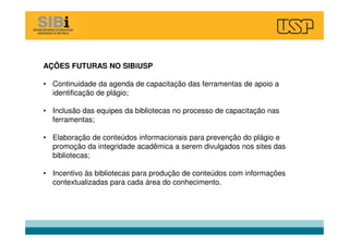 AÇÕES FUTURAS NO SIBiUSP
• Continuidade da agenda de capacitação das ferramentas de apoio a
identificação de plágio;
• Inclusão das equipes da bibliotecas no processo de capacitação nas
ferramentas;
• Elaboração de conteúdos informacionais para prevenção do plágio e
promoção da integridade acadêmica a serem divulgados nos sites das
bibliotecas;
• Incentivo às bibliotecas para produção de conteúdos com informações
contextualizadas para cada área do conhecimento.
 
