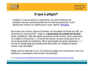 O plágio é o ato de assinar ou apresentar uma obra intelectual de
qualquer natureza contendo partes de uma obra que pertença a outra
pessoa sem colocar os créditos para o autor original. Wikipédia
O que é plágio?
De acordo com a Profa. Silmara Chinellato, da Faculdade de Direito da USP, em
entrevista ao Jornal da USP “ plágio é a apropriação da substância da obra
alheia. Substância. Não são partes acessórias da obra alheia. Quem pode dizer
se é plágio é uma perícia. [...] O perito tem que ler as duas obras para ver se
houve apropriação da substância. Não é apropriação de partes acessórias. [...]
Se não for apropriação da substância da obra pode ser violação do direito
autoral, mas não plágio.”
Plágio não tem definição na Lei. O conceito de plágio vem da doutrina e não a lei
brasileira ou estrangeira onde conste uma definição.
Fonte: http://jornal.usp.br/atualidades/universidade-deve-formar-alunos-e-docentes-para-prevenir-o-plagio
 
