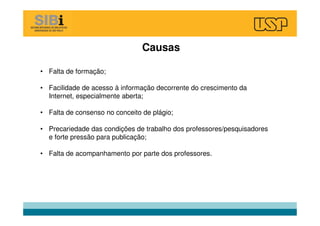 Causas
• Falta de formação;
• Facilidade de acesso à informação decorrente do crescimento da
Internet, especialmente aberta;
• Falta de consenso no conceito de plágio;
• Precariedade das condições de trabalho dos professores/pesquisadores
e forte pressão para publicação;
• Falta de acompanhamento por parte dos professores.
 