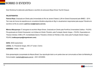 DateTitre de la présentation13
SOBRE O EVENTO
Este Workshop foi elaborado pela Mazars e escritório de advocacia Mayer Brown Tauil & Chequer.
PALESTRANTES:
Patrícia Roza: Graduada em Direito pela Universidade do Rio de Janeiro Federal, LLM em Direito Empresarial pelo IBMEC - 2014.
Tem mais de 8 anos de experiência em consultoria tributária adquirida em Big 4 e atualmente é responsável pela equipe Tributária do
escritório do Rio de Janeiro (patrícia.roza@mazars.com.br).
Mônica Albuquerque: É advogada do escritório Mayer Brown, Graduada em Direito pela Pontifícia Universidade Católica – PUC/RJ.
Pós-graduada em Direito Empresarial, com ênfase em Direito Tributário, pela Fundação Getulio Vargas – FGV/RJ. Especialista em
Tributos Indiretos: ICMS e IPI, Contabilidade Geral e Tributária e Direito do Petróleo e Gás, todos pela Fundação Getulio Vargas –
FGV/RJ (malbuquerque@mayerbrown.com).
DATA: 06/02 (sexta-feira)
LOCAL: Av. Presidente Vargas, 409 | 21º andar | Centro
HORÁRIO: 14H00 - 17H00
Esta apresentação é propriedade da Mazars Brasil. Sua reprodução total ou em partes deve ser comunicada ao Setor de Marketing &
Comunicação: marketing@mazars.com.br – (021) 32334902.
 