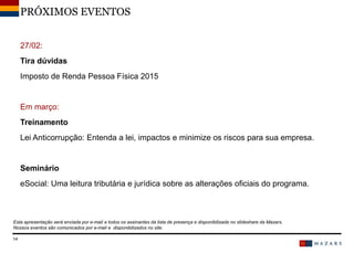 27/02:
Tira dúvidas
Imposto de Renda Pessoa Física 2015
Em março:
Treinamento
Lei Anticorrupção: Entenda a lei, impactos e minimize os riscos para sua empresa.
Seminário
eSocial: Uma leitura tributária e jurídica sobre as alterações oficiais do programa.
DateTitre de la présentation14
PRÓXIMOS EVENTOS
Esta apresentação será enviada por e-mail a todos os assinantes da lista de presença e disponibilizada no slideshare da Mazars.
Nossos eventos são comunicados por e-mail e disponibilizados no site.
 