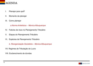DateTitre de la présentation15
AGENDA
I. Planejar para quê?
II. Momento de planejar
III. Como planejar
a.Norma Antielisiva - Monica Albuquerque
IV. Fatores de risco no Planejamento Tributário
V. Etapas do Planejamento Tributário
VI. Espécies de Planejamento Tributário
b. Reorganização Societária – Monica Albuquerque
VII. Regimes de Tributação do Lucro
VIII. Esclarecimento de dúvidas
 