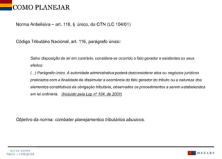 Norma Antielisiva – art. 116,§ único, do CTN (LC 104/01)
Código Tributário Nacional, art. 116, parágrafo único:
Salvo disposição de lei em contrário, considera-se ocorrido o fato gerador e existentes os seus
efeitos:
(...) Parágrafo único. A autoridade administrativa poderá desconsiderar atos ou negócios jurídicos
praticados com a finalidade de dissimular a ocorrência do fato gerador do tributo ou a natureza dos
elementos constitutivos da obrigação tributária, observados os procedimentos a serem estabelecidos
em lei ordinária. (Incluído pela Lcp nº 104, de 2001)
Objetivo da norma: combater planejamentos tributários abusivos.
COMO PLANEJAR
 