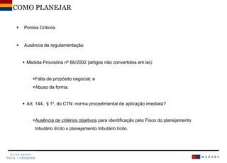  Pontos Críticos
 Ausência de regulamentação
 Medida Provisória nº 66/2002 (artigos não convertidos em lei):
Falta de propósito negocial; e
Abuso de forma.
 Art. 144, §1º, do CTN: norma procedimental de aplicação imediata?
Ausência de critérios objetivos para identificação pelo Fisco do planejamento
tributário ilícito x planejamento tributário lícito.
COMO PLANEJAR
 