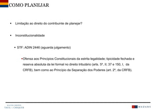  Limitação ao direito do contribuinte de planejar?
 Inconstitucionalidade
 STF: ADIN 2446 (aguarda julgamento)
Ofensa aos Princípios Constitucionais da estrita legalidade; tipicidade fechada e
reserva absoluta da lei formal no direito tributário (arts. 5º, II; 37 e 150, I, da
CRFB), bem como ao Princípio da Separação dos Poderes (art. 2º, da CRFB).
COMO PLANEJAR
 