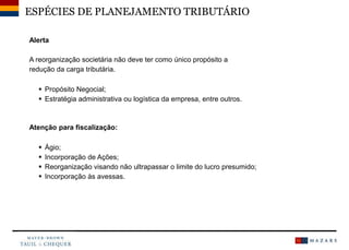 ESPÉCIES DE PLANEJAMENTO TRIBUTÁRIO
Alerta
A reorganização societária não deve ter como único propósito a
redução da carga tributária.
 Propósito Negocial;
 Estratégia administrativa ou logística da empresa, entre outros.
Atenção para fiscalização:
 Ágio;
 Incorporação de Ações;
 Reorganização visando não ultrapassar o limite do lucro presumido;
 Incorporação às avessas.
 
