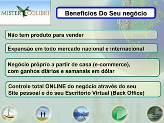 Benefícios Do Seu negócio
                      Benefícios Do Seu negócio


Não tem produto para vender

Expansão em todo mercado nacional e internacional

Negócio próprio a partir de casa (e-commerce),
com ganhos diários e semanais em dólar

Controle total ONLINE do negócio através do seu
Site pessoal e do seu Escritório Virtual (Back Office)
 