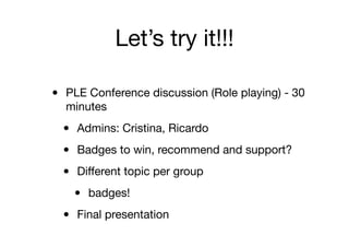 Let’s try it!!!
• PLE Conference discussion (Role playing) - 30
minutes
• Admins: Cristina, Ricardo
• Badges to win, recommend and support?
• Diﬀerent topic per group
• badges!
• Final presentation
 