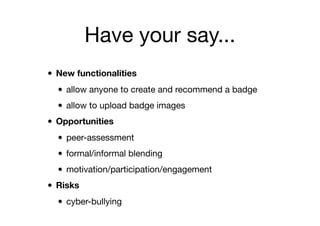 Have your say...
• New functionalities
• allow anyone to create and recommend a badge
• allow to upload badge images
• Opportunities
• peer-assessment
• formal/informal blending
• motivation/participation/engagement
• Risks
• cyber-bullying
 