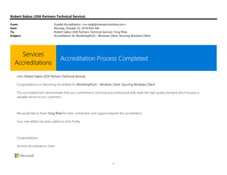 1
Robert Gabos (JDA Partners Technical Service)
From: Guided Accreditation <no-reply@sharepointonline.com>
Sent: Monday, October 22, 2018 8:02 AM
To: Robert Gabos (JDA Partners Technical Service); Yong Rhee
Subject: Accreditation for WorkshopPLUS - Windows Client: Securing Windows Client
Services
Accreditations
Accreditation Process Completed
Hello Robert Gabos (JDA Partners Technical Service),
Congratulations on becoming Accredited for WorkshopPLUS - Windows Client: Securing Windows Client!
This accomplishment demonstrates that your commitment, technical and professional skills meet the high quality standard which ensures a
valuable service to our customers.
We would like to thank Yong Rhee for their contribution and support towards this accreditation.
Your new skillset has been added to One Profile.
Congratulations,
Services Accreditations Team
 