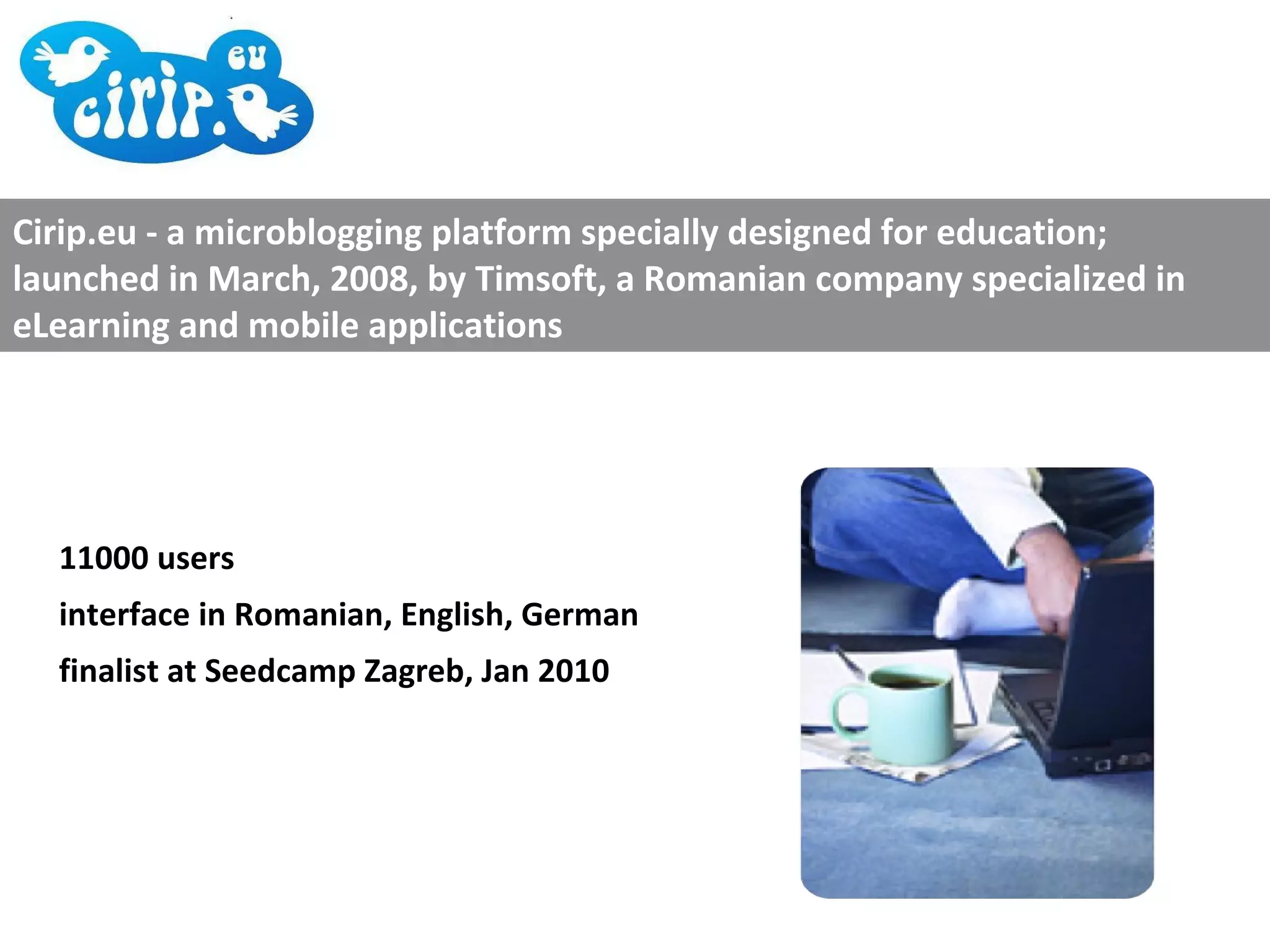 11000 users interface in Romanian, English, German finalist at Seedcamp Zagreb, Jan 2010 Cirip.eu - a microblogging platform specially designed for education; launched in March, 2008, by Timsoft, a Romanian company specialized in eLearning and mobile applications 