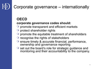 10
Corporate governance – internationally
OECD
corporate governance codes should:
 promote transparent and efficient markets
 protect shareholder rights
 promote the equitable treatment of shareholders
 recognise the rights of stakeholders
 ensure timely & accurate financial, performance,
ownership and governance reporting
 set out the board’s role for strategic guidance and
monitoring and their accountability to the company.
 